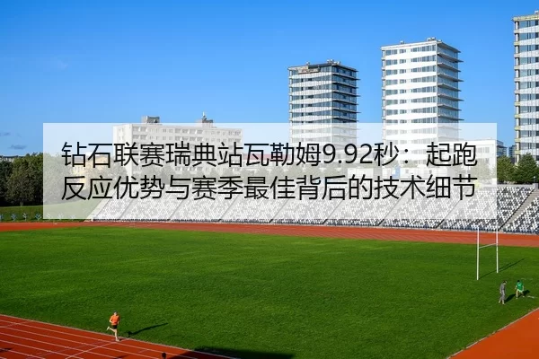 钻石联赛瑞典站瓦勒姆9.92秒：起跑反应优势与赛季最佳背后的技术细节